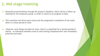 2. Mid-stage/meeting
 Generally around halfway through the project’s deadline, there will be a follow-up
meeting for the temporary group, in order to check-in on progress to date.
 This transition will drive more action and the progression/completion of key tasks,
often in a short period of time.
 However, once things are back on track, there is a potential for a second period of
inertia – as individual members tend to relax having completed their own immediate
priorities and tasks.
 