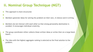 ii. Nominal Group Technique (NGT)
 This approach is more structured.

 Members generate ideas for solving the problem on their own, in silence and in writing.
 Members do not interact with each other so that strong personality domination is
avoided. It encourages individual creativity.
 The group coordinator either collects these written ideas or writes then on a large black
board .
 The idea with the highest aggregate ranking is selected as the final solution to the
problem.
 