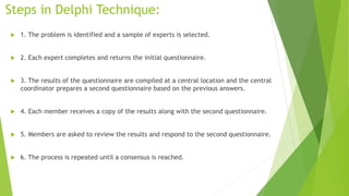 Steps in Delphi Technique:
 1. The problem is identified and a sample of experts is selected.
 2. Each expert completes and returns the initial questionnaire.
 3. The results of the questionnaire are compiled at a central location and the central
coordinator prepares a second questionnaire based on the previous answers.
 4. Each member receives a copy of the results along with the second questionnaire.
 5. Members are asked to review the results and respond to the second questionnaire.
 6. The process is repeated until a consensus is reached.
 