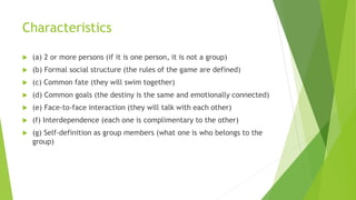 Characteristics
 (a) 2 or more persons (if it is one person, it is not a group)
 (b) Formal social structure (the rules of the game are defined)
 (c) Common fate (they will swim together)
 (d) Common goals (the destiny is the same and emotionally connected)
 (e) Face-to-face interaction (they will talk with each other)
 (f) Interdependence (each one is complimentary to the other)
 (g) Self-definition as group members (what one is who belongs to the
group)
 