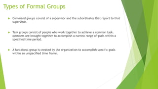 Types of Formal Groups
 Command groups consist of a supervisor and the subordinates that report to that
supervisor.
 Task groups consist of people who work together to achieve a common task.
Members are brought together to accomplish a narrow range of goals within a
specified time period.
 A functional group is created by the organization to accomplish specific goals
within an unspecified time frame.
 