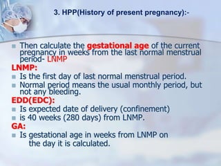  Then calculate the gestational age of the current
pregnancy in weeks from the last normal menstrual
period- LNMP
LNMP:
 Is the first day of last normal menstrual period.
 Normal period means the usual monthly period, but
not any bleeding.
EDD(EDC):
 Is expected date of delivery (confinement)
 is 40 weeks (280 days) from LNMP.
GA:
 Is gestational age in weeks from LNMP on
the day it is calculated.
3. HPP(History of present pregnancy):-
 