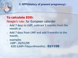 To calculate EDD:
Neagle’s rule: for European calander
o Add 7 days to LMP, subtract 3 months from the
month or
o Add 7 days from LMP and add 9 months to the
month.
o examples
LMP : 26/01/09
EDD (LMP+7days+9months) : 03/11/09
3. HPP(History of present pregnancy):-
 