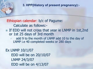 Ethiopian calendar: b/c of Pagume:
Calculate as follows:-
 If EDD will not cross that year ie LNMP in 1st,2nd
or 1st 25 days of 3rd month
 add 9 to the month of LNMP add 10 to the day of
LNMP i.e 40 completed weeks or 280 days
Ex LNMP 10/1/07
EDD will be on 20/10/07
LNMP 24/3/07
EDD will be on 4/13/07
3. HPP(History of present pregnancy):-
 