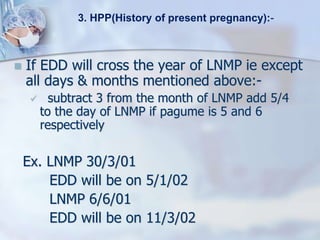  If EDD will cross the year of LNMP ie except
all days & months mentioned above:-
 subtract 3 from the month of LNMP add 5/4
to the day of LNMP if pagume is 5 and 6
respectively
Ex. LNMP 30/3/01
EDD will be on 5/1/02
LNMP 6/6/01
EDD will be on 11/3/02
3. HPP(History of present pregnancy):-
 