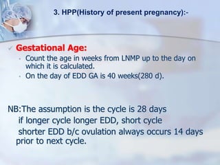  Gestational Age:
• Count the age in weeks from LNMP up to the day on
which it is calculated.
• On the day of EDD GA is 40 weeks(280 d).
NB:The assumption is the cycle is 28 days
if longer cycle longer EDD, short cycle
shorter EDD b/c ovulation always occurs 14 days
prior to next cycle.
3. HPP(History of present pregnancy):-
 
