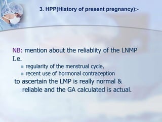 NB: mention about the reliablity of the LNMP
I.e.
 regularity of the menstrual cycle,
 recent use of hormonal contraception
to ascertain the LMP is really normal &
reliable and the GA calculated is actual.
3. HPP(History of present pregnancy):-
 