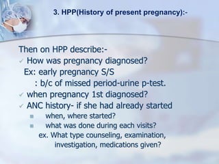 Then on HPP describe:-
 How was pregnancy diagnosed?
Ex: early pregnancy S/S
: b/c of missed period-urine p-test.
 when pregnancy 1st diagnosed?
 ANC history- if she had already started
 when, where started?
 what was done during each visits?
ex. What type counseling, examination,
investigation, medications given?
3. HPP(History of present pregnancy):-
 