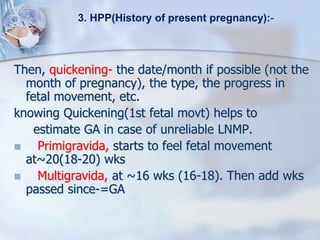 Then, quickening- the date/month if possible (not the
month of pregnancy), the type, the progress in
fetal movement, etc.
knowing Quickening(1st fetal movt) helps to
estimate GA in case of unreliable LNMP.
 Primigravida, starts to feel fetal movement
at~20(18-20) wks
 Multigravida, at ~16 wks (16-18). Then add wks
passed since-=GA
3. HPP(History of present pregnancy):-
 