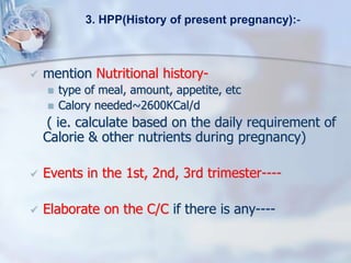  mention Nutritional history-
 type of meal, amount, appetite, etc
 Calory needed~2600KCal/d
( ie. calculate based on the daily requirement of
Calorie & other nutrients during pregnancy)
 Events in the 1st, 2nd, 3rd trimester----
 Elaborate on the C/C if there is any----
3. HPP(History of present pregnancy):-
 