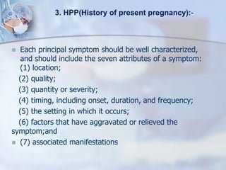  Each principal symptom should be well characterized,
and should include the seven attributes of a symptom:
(1) location;
(2) quality;
(3) quantity or severity;
(4) timing, including onset, duration, and frequency;
(5) the setting in which it occurs;
(6) factors that have aggravated or relieved the
symptom;and
 (7) associated manifestations
3. HPP(History of present pregnancy):-
 