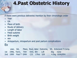 if there were previous deliveries mention by their chronologic order
 Year
 GA
 Place of birth
 Route of delivery
 Length of labor
 Fetal outome
 Birth weight
 sex
 Antepartum, intrapartum and post partum complications
Ex
year, GA, Place, Rout, labor Outcome, Wt, Ante/post P.Comp.
1st 1996, Term, TAH SVD, 8hr L/B 3kg none
2nd 1999 Post T GMH C/S 17hrs S/B 4.5kg GDM/PPH
4.Past Obstetric History
 