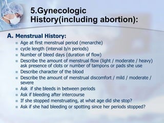 A. Menstrual History:
 Age at first menstrual period (menarche)
 cycle length (interval b/n periods)
 Number of bleed days (duration of flow)
 Describe the amount of menstrual flow (light / moderate / heavy)
ask presence of clots or number of tampons or pads she use
 Describe character of the blood
 Describe the amount of menstrual discomfort / mild / moderate /
severe
 Ask if she bleeds in between periods
 Ask if bleeding after intercourse
 If she stopped menstruating, at what age did she stop?
 Ask if she had bleeding or spotting since her periods stopped?
5.Gynecologic
History(including abortion):
 