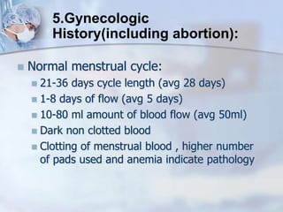  Normal menstrual cycle:
 21-36 days cycle length (avg 28 days)
 1-8 days of flow (avg 5 days)
 10-80 ml amount of blood flow (avg 50ml)
 Dark non clotted blood
 Clotting of menstrual blood , higher number
of pads used and anemia indicate pathology
5.Gynecologic
History(including abortion):
 
