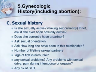 C. Sexual history
 Is she sexually active? (having sex currently) If not,
ask if she ever been sexually active?
 Does she currently have a partner?
 Ask sexual orientation
 Ask How long she have been in this relationship?
 Number of lifetime sexual partners
 age of first intercourse?
 any sexual problems? Any problems with sexual
drive, pain during intercourse or orgasm?
 Any hx of STD
5.Gynecologic
History(including abortion):
 