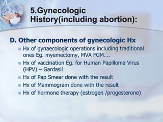 D. Other components of gynecologic Hx
 Hx of gynaecologic operations including traditional
ones Eg. myemectomy, MVA FGM….
 Hx of vaccination Eg. for Human Papilloma Virus
(HPV) – Gardasil
 Hx of Pap Smear done with the result
 Hx of Mammogram done with the result
 Hx of hormone therapy (estrogen /progesterone)
5.Gynecologic
History(including abortion):
 