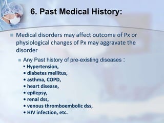  Medical disorders may affect outcome of Px or
physiological changes of Px may aggravate the
disorder
 Any Past history of pre‐existing diseases :
• Hypertension,
• diabetes mellitus,
• asthma, COPD,
• heart disease,
• epilepsy,
• renal dss,
• venous thromboembolic dss,
• HIV infection, etc.
6. Past Medical History:
 