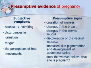 Presumptive evidence of pregnancy
 Subjective
symptoms
- nausea +/- vomiting
- disturbances in
urination
- fatigue
- the perceptions of fetal
movements
 Presumptive signs
- cessation of menses
- changes in the breast
- changes in the cervical
mucus
- discoloration of the vaginal
mucosa
- increased skin pigmentation
and development of
abdominal striae
- does the woman believe that
she is pregnant?
 