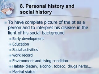  To have complete picture of the pt as a
person and to interpret his disease in the
light of his social background
 Early development
 Education
 Social activities
 work record
 Environment and living condition
 Habits- dietary, alcohol, tobaco, drugs herbs....
 Marital status
8. Personal history and
social history
 
