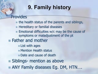 Provides
 the health status of the parents and siblings,
 Hereditary or familial diseases
 Emotional difficulties w/c may be the cause of
symptoms or maladjustment of the pt
9. Family history
 Father and mother
 List with ages
 Mention Health status
 Date and cause of death
 Siblings- mention as above
 ANY Family diseases Eg. DM, HTN….
 