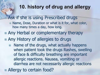  Ask if she is using Prescribed drugs
 Name, Dose, Duration or what is it for, what color,
how many times a day, how long.
 Any Herbal or complementary therapy
 Any History of allergies to drugs
 Name of the drugs, what actually happens
when patient took the drugs Rashes, swelling
of face & difficulty breathing are important
allergic reactions. Nausea, vomiting or
diarrhea are not necessarily allergic reactions
 Allergy to certain food?
10. history of drug and allergy
 