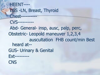 HEENT----
LGS -LN, Breast, Thyroid
Chest----------
CVS----------
Abd- General- insp, ausc, palp, perc,
Obstetric- Leopold maneuver 1,2,3,4
auscultation FHB count/min Best
heard at--
GUS- Urinary & Genital
Ext---------
CNS
 