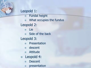 Leopold 1:
 Fundal height
 What occupies the fundus
Leopold 2:
 Lie
 Side of the back
Leopold 3:
 Presentation
 descent
 Attitude
 Leopold 4:
 Descent
 presentation
 