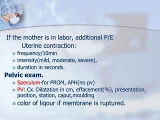 If the mother is in labor, additional P/E
Uterine contraction:
 frequency/10min
 intensity(mild, moderate, severe),
 duration in seconds.
Pelvic exam.
 Speculum-for PROM, APH(no pv)
 PV: Cx. Dilatation in cm, effacement(%), presentation,
position, station, caput,moulding
 color of liqour if membrane is ruptured.
 