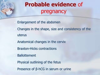 Probable evidence of
pregnancy
 Enlargement of the abdomen
 Changes in the shape, size and consistency of the
uterus
 Anatomical changes in the cervix
 Braxton-Hicks contractions
 Ballottement
 Physical outlining of the fetus
 Presence of β-hCG in serum or urine
 