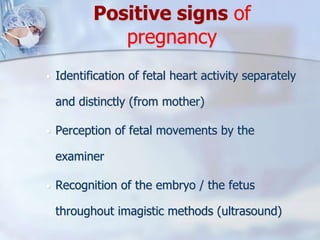 Positive signs of
pregnancy
 Identification of fetal heart activity separately
and distinctly (from mother)
 Perception of fetal movements by the
examiner
 Recognition of the embryo / the fetus
throughout imagistic methods (ultrasound)
 