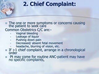 2. Chief Complaint:
 The one or more symptoms or concerns causing
the patient to seek care
Common Obstetrics C/C are:-
 Vaginal bleeding
 Leakage of liquor
 Pushing down pain
 Decreased/ absent fetal movement
 headache, blurring of vision, etc.
 If >1 chief complaint, arrange in a chronological
order
 Pt may come for routine ANC-patient may have
no specific complaints,
 