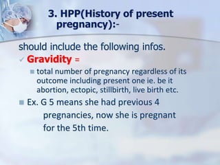 should include the following infos.
 Gravidity =
 total number of pregnancy regardless of its
outcome including present one ie. be it
abortion, ectopic, stillbirth, live birth etc.
 Ex. G 5 means she had previous 4
pregnancies, now she is pregnant
for the 5th time.
3. HPP(History of present
pregnancy):-
 