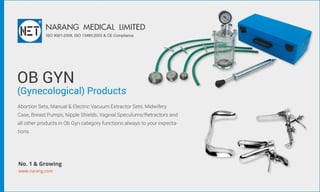 OBGYN
(Gynecological)Products
AbortionSets,Manual&ElectricVacuumExtractorSets,Midwifery
Case,BreastPumps,NippleShields,VaginalSpeculums/Retractorsand
allotherproductsinObGyncategoryfunctionsalwaystoyourexpecta-
tions.
NARANGMEDICALLIMITED
ISO9001-2008,ISO13485:2003&CECompliance
www.narang.com
No.1&Growing
 