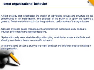 12 enter organizational behavior 
A field of study that investigates the impact of individuals, groups and structure on the 
performance of an organization. The purpose of the study is to apply the learning's 
garnered from the study to maximize the growth and performance of the organization. 
OB uses evidence based management complementing systematic study adding to 
intuition before taking managerial decisions. 
Systematic study looks at relationships attempting to attribute causes and effects and 
drawing conclusions based on scientific evidence. 
A clear outcome of such a study is to predict behavior and influence decision making in 
an organization. 
 