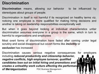 Discrimination 
Discrimination means, allowing our behavior to be influenced by 
stereotypes about groups of people. 
Discrimination in itself is not harmful if its recognized on healthy terms viz. 
noticing one employee is more qualified for making hiring decisions and 
another is taking on leadership responsibilities exceptionally well. 
But when it goes beyond looking at individual characteristics unfair 
discrimination assumes everyone in a group is the same, which in turn is 
harmful to organizations and employees 
Most overt forms of discrimination have faded after coming under legal 
scrutiny and social disapproval but covert forms like incivility or 
exclusion has increased 
Discrimination causes serious negative consequences for employers 
including reduced productivity and citizenship behavior, 
negative conflicts, high employee turnover, qualified 
candidates lose out on initial hiring and promotions and 
creates a unhealthy work culture affecting the performance 
of t0h9/e1 7o/1r4ganization PGC Business Management - 34 
XLRI 
 