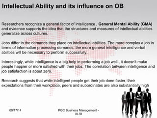 Intellectual Ability and its influence on OB 
Researchers recognize a general factor of intelligence , General Mental Ability (GMA) 
and evidence supports the idea that the structures and measures of intellectual abilities 
generalize across cultures. 
Jobs differ in the demands they place on intellectual abilities. The more complex a job in 
terms of information processing demands, the more general intelligence and verbal 
abilities will be necessary to perform successfully. 
Interestingly, while intelligence is a big help in performing a job well,, it doesn’t make 
people happier or more satisfied with their jobs. The correlation between intelligence and 
job satisfaction is about zero. 
Research suggests that while intelligent people get their job done faster, their 
expectations from their workplace, peers and subordinates are also substantially high 
09/17/14 PGC Business Management - 44 
XLRI 
 