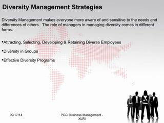 Diversity Management Strategies 
Diversity Management makes everyone more aware of and sensitive to the needs and 
differences of others. The role of managers in managing diversity comes in different 
forms. 
Attracting, Selecting, Developing & Retaining Diverse Employees 
Diversity in Groups 
Effective Diversity Programs 
09/17/14 PGC Business Management - 50 
XLRI 
 