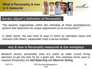 What is Personality & how 
is it measured 
Gordon Allport’s Definition of Personality 
“the dynamic organization within the individual of those psychophysical 
systems that determine his unique adjustments to his environment” 
In other words, the sum total of ways in which an individual reacts and 
interacts with others, measurable traits a person exhibits 
why & how is Personality measured at the workplace 
Research proves, personality tests are useful to make crucial hiring 
decisions to get the best fit for a given job. Two commons forms used to 
measure Personality are Self Reporting and Observer Rating 
09/17/14 PGC Business Management - 55 
XLRI 
 