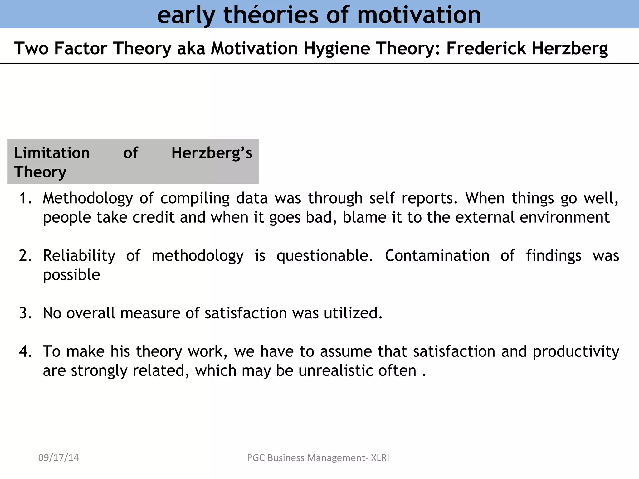 early théories of motivation 
Two Factor Theory aka Motivation Hygiene Theory: Frederick Herzberg 
Limitation of Herzberg’s 
Theory 
1. Methodology of compiling data was through self reports. When things go well, 
people take credit and when it goes bad, blame it to the external environment 
2. Reliability of methodology is questionable. Contamination of findings was 
possible 
3. No overall measure of satisfaction was utilized. 
4. To make his theory work, we have to assume that satisfaction and productivity 
are strongly related, which may be unrealistic often . 
09/17/14 PGC Business Management- XLRI 
 