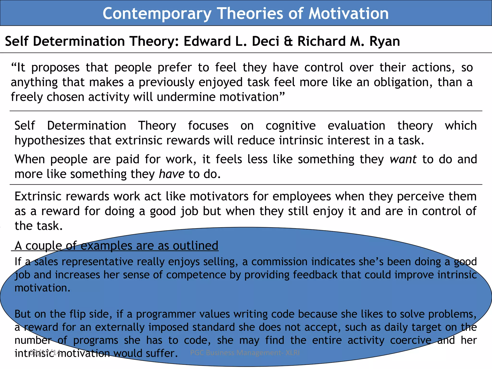 Contemporary Theories of Motivation 
Self Determination Theory: Edward L. Deci & Richard M. Ryan 
“It proposes that people prefer to feel they have control over their actions, so 
anything that makes a previously enjoyed task feel more like an obligation, than a 
freely chosen activity will undermine motivation” 
Self Determination Theory focuses on cognitive evaluation theory which 
hypothesizes that extrinsic rewards will reduce intrinsic interest in a task. 
When people are paid for work, it feels less like something they want to do and 
more like something they have to do. 
Extrinsic rewards work act like motivators for employees when they perceive them 
as a reward for doing a good job but when they still enjoy it and are in control of 
the task. 
A couple of examples are as outlined 
If a sales representative really enjoys selling, a commission indicates she’s been doing a good 
job and increases her sense of competence by providing feedback that could improve intrinsic 
motivation. 
But on the flip side, if a programmer values writing code because she likes to solve problems, 
a reward for an externally imposed standard she does not accept, such as daily target on the 
number of programs she has to code, she may find the entire activity coercive and her 
intrinsic 09/17/14 motivation would suffer. 
PGC Business Management- XLRI 
 