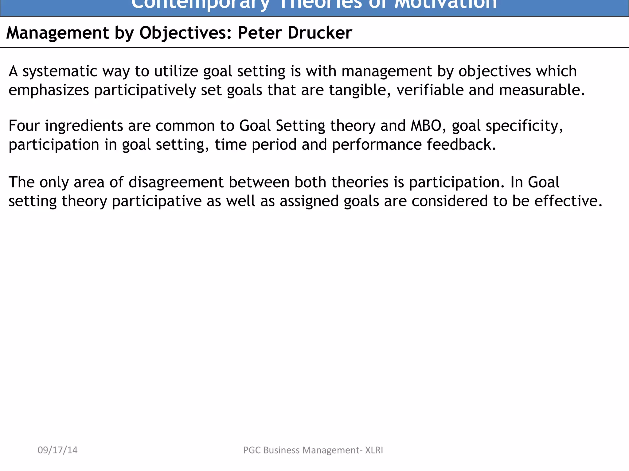 Contemporary Theories of Motivation 
Management by Objectives: Peter Drucker 
A systematic way to utilize goal setting is with management by objectives which 
emphasizes participatively set goals that are tangible, verifiable and measurable. 
Four ingredients are common to Goal Setting theory and MBO, goal specificity, 
participation in goal setting, time period and performance feedback. 
The only area of disagreement between both theories is participation. In Goal 
setting theory participative as well as assigned goals are considered to be effective. 
09/17/14 PGC Business Management- XLRI 
 