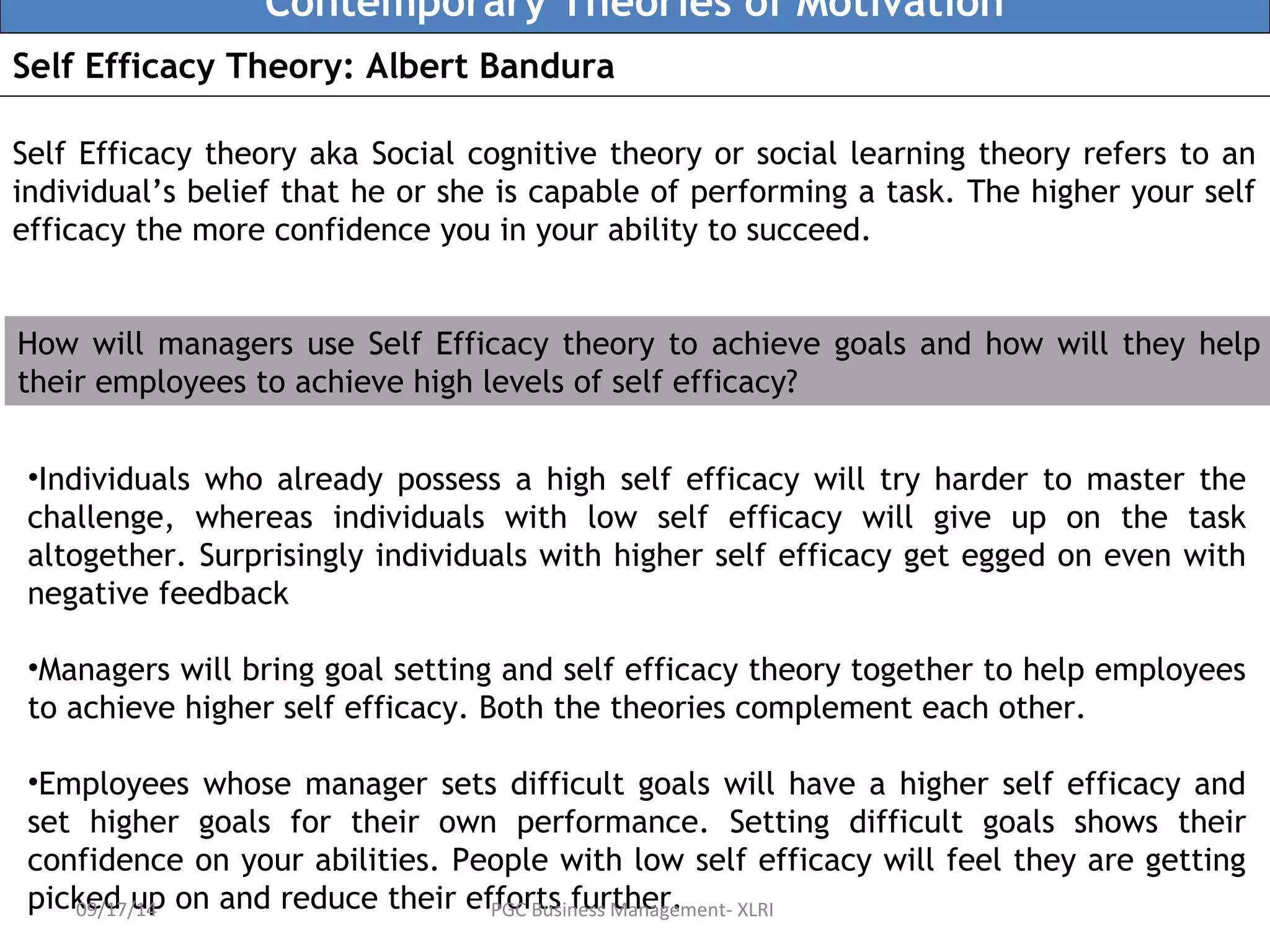 Contemporary Theories of Motivation 
Self Efficacy Theory: Albert Bandura 
Self Efficacy theory aka Social cognitive theory or social learning theory refers to an 
individual’s belief that he or she is capable of performing a task. The higher your self 
efficacy the more confidence you in your ability to succeed. 
How will managers use Self Efficacy theory to achieve goals and how will they help 
their employees to achieve high levels of self efficacy? 
•Individuals who already possess a high self efficacy will try harder to master the 
challenge, whereas individuals with low self efficacy will give up on the task 
altogether. Surprisingly individuals with higher self efficacy get egged on even with 
negative feedback 
•Managers will bring goal setting and self efficacy theory together to help employees 
to achieve higher self efficacy. Both the theories complement each other. 
•Employees whose manager sets difficult goals will have a higher self efficacy and 
set higher goals for their own performance. Setting difficult goals shows their 
confidence on your abilities. People with low self efficacy will feel they are getting 
picked up on and reduce 09/17/14 their efPfGoCr Btuss infeussr Mthanearge.ment- XLRI 
 