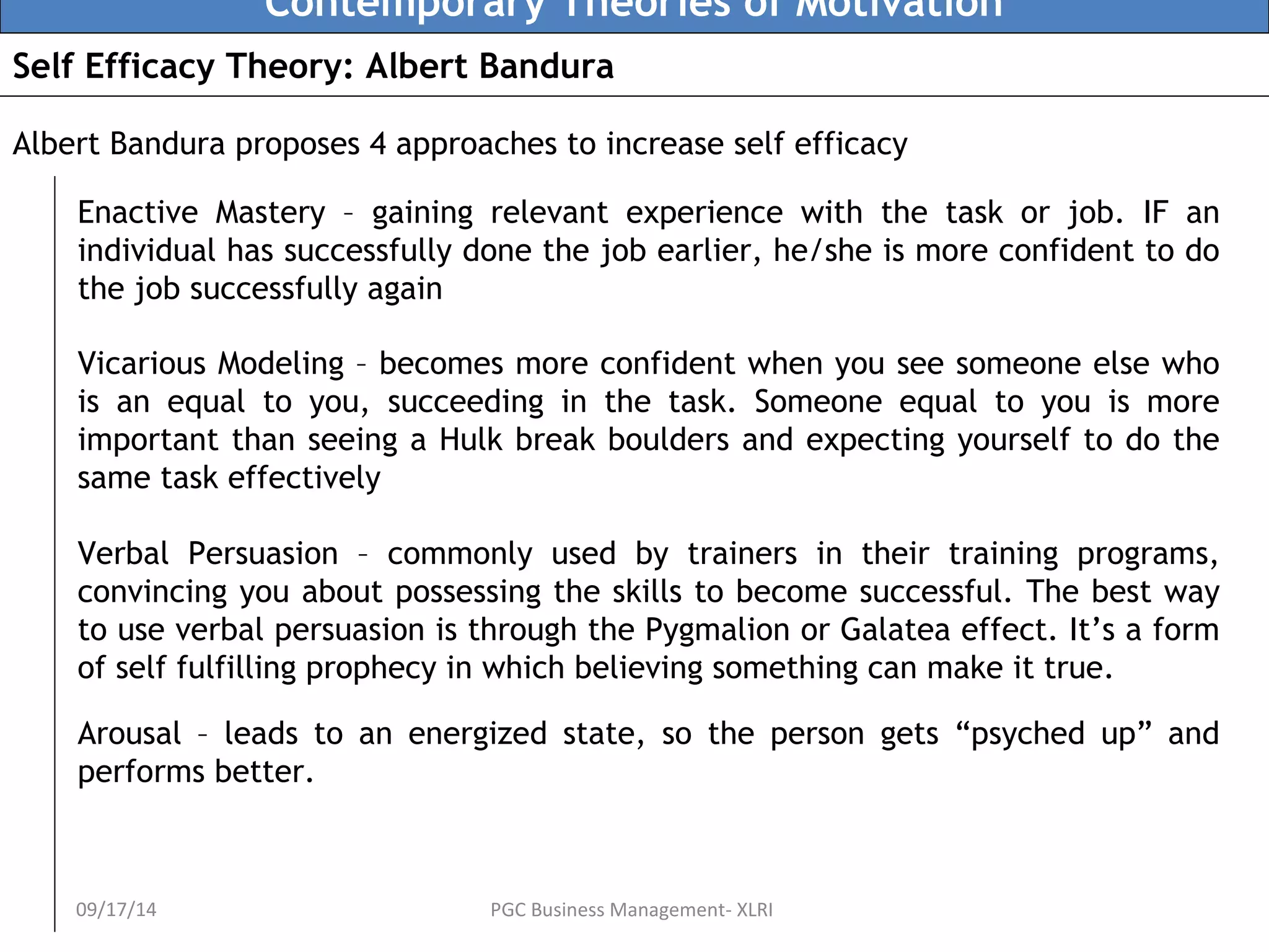 Contemporary Theories of Motivation 
Self Efficacy Theory: Albert Bandura 
Albert Bandura proposes 4 approaches to increase self efficacy 
Enactive Mastery – gaining relevant experience with the task or job. IF an 
individual has successfully done the job earlier, he/she is more confident to do 
the job successfully again 
Vicarious Modeling – becomes more confident when you see someone else who 
is an equal to you, succeeding in the task. Someone equal to you is more 
important than seeing a Hulk break boulders and expecting yourself to do the 
same task effectively 
Verbal Persuasion – commonly used by trainers in their training programs, 
convincing you about possessing the skills to become successful. The best way 
to use verbal persuasion is through the Pygmalion or Galatea effect. It’s a form 
of self fulfilling prophecy in which believing something can make it true. 
Arousal – leads to an energized state, so the person gets “psyched up” and 
performs better. 
09/17/14 PGC Business Management- XLRI 
 