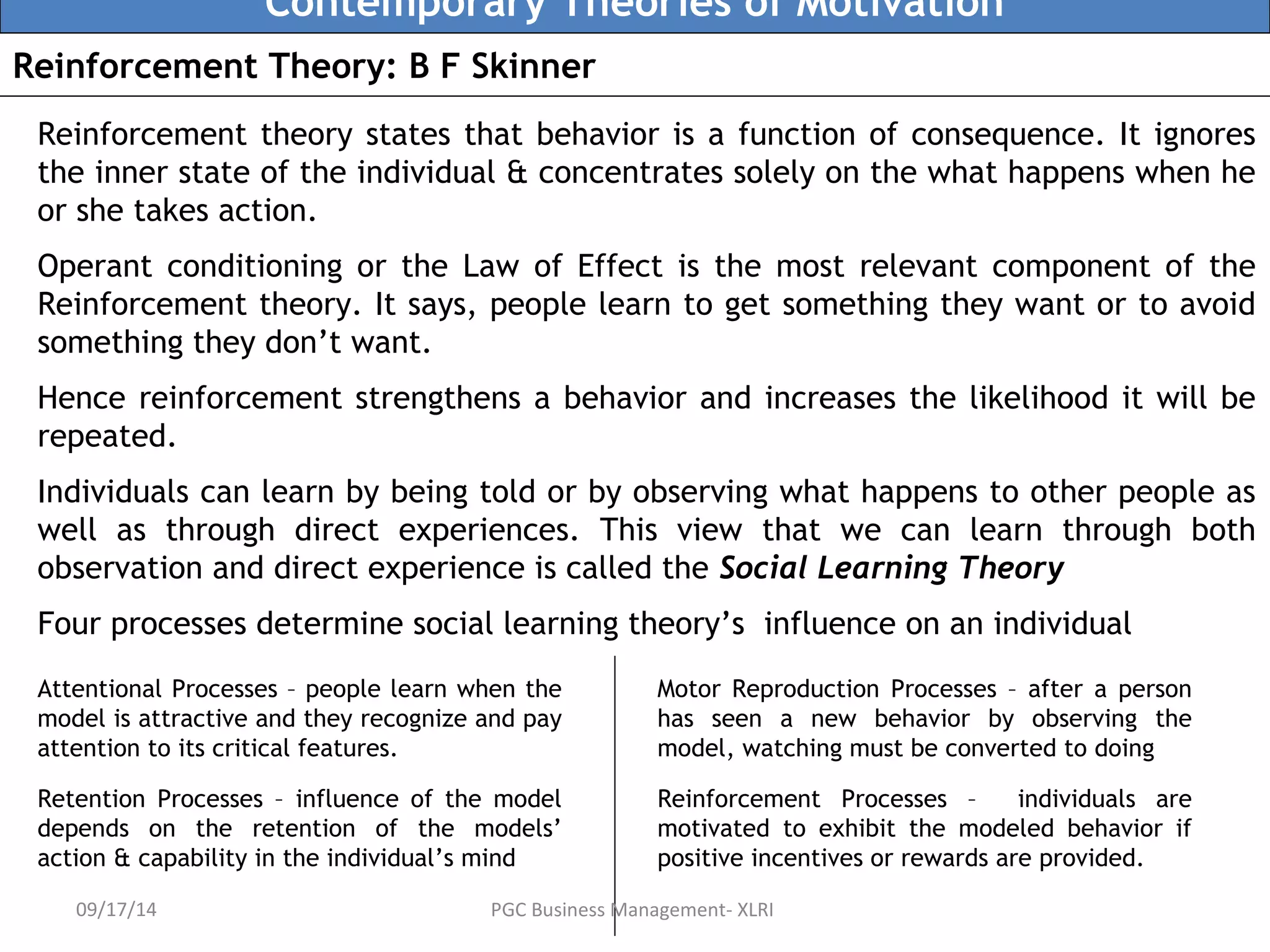 Contemporary Theories of Motivation 
Reinforcement Theory: B F Skinner 
Reinforcement theory states that behavior is a function of consequence. It ignores 
the inner state of the individual & concentrates solely on the what happens when he 
or she takes action. 
Operant conditioning or the Law of Effect is the most relevant component of the 
Reinforcement theory. It says, people learn to get something they want or to avoid 
something they don’t want. 
Hence reinforcement strengthens a behavior and increases the likelihood it will be 
repeated. 
Individuals can learn by being told or by observing what happens to other people as 
well as through direct experiences. This view that we can learn through both 
observation and direct experience is called the Social Learning Theory 
Four processes determine social learning theory’s influence on an individual 
Attentional Processes – people learn when the 
model is attractive and they recognize and pay 
attention to its critical features. 
Retention Processes – influence of the model 
depends on the retention of the models’ 
action & capability in the individual’s mind 
Motor Reproduction Processes – after a person 
has seen a new behavior by observing the 
model, watching must be converted to doing 
Reinforcement Processes – individuals are 
motivated to exhibit the modeled behavior if 
positive incentives or rewards are provided. 
09/17/14 PGC Business Management- XLRI 
 