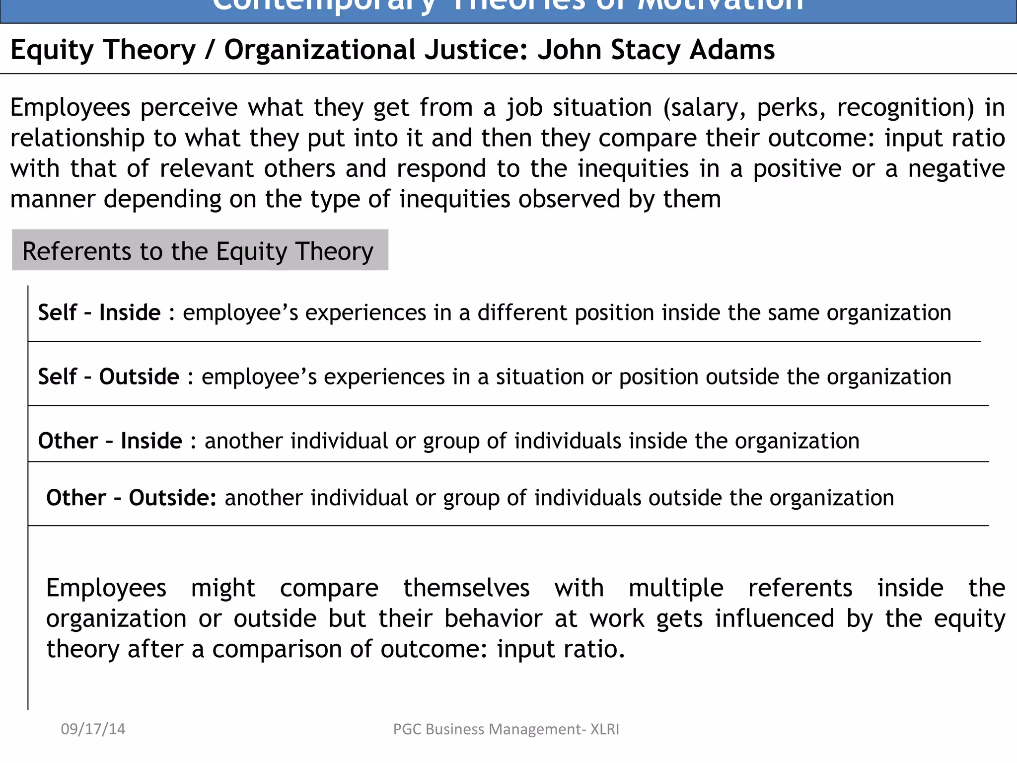 Contemporary Theories of Motivation 
Equity Theory / Organizational Justice: John Stacy Adams 
Employees perceive what they get from a job situation (salary, perks, recognition) in 
relationship to what they put into it and then they compare their outcome: input ratio 
with that of relevant others and respond to the inequities in a positive or a negative 
manner depending on the type of inequities observed by them 
Referents to the Equity Theory 
Self – Inside : employee’s experiences in a different position inside the same organization 
Self – Outside : employee’s experiences in a situation or position outside the organization 
Other – Inside : another individual or group of individuals inside the organization 
Other – Outside: another individual or group of individuals outside the organization 
Employees might compare themselves with multiple referents inside the 
organization or outside but their behavior at work gets influenced by the equity 
theory after a comparison of outcome: input ratio. 
09/17/14 PGC Business Management- XLRI 
 