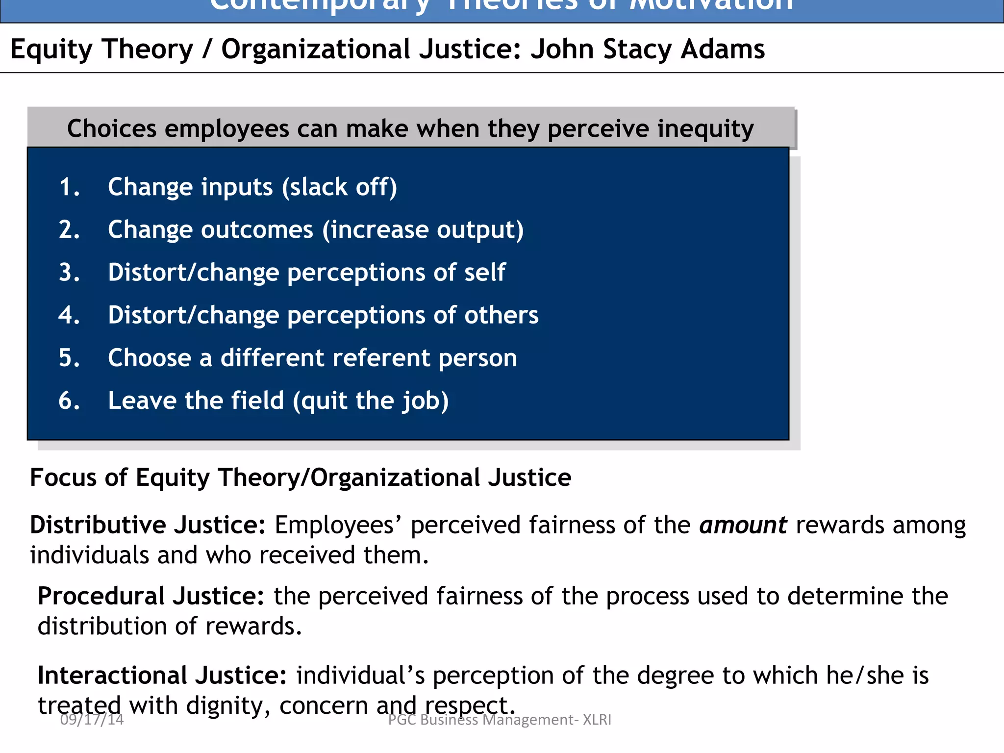 Contemporary Theories of Motivation 
Equity Theory / Organizational Justice: John Stacy Adams 
Choices employees can make when tthheeyy ppeerrcceeiivvee iinneeqquuiittyy 
1. Change inputs (slack off) 
2. Change outcomes (increase output) 
3. Distort/change perceptions of self 
4. Distort/change perceptions of others 
5. Choose a different referent person 
6. Leave the field (quit the job) 
1. Change inputs (slack off) 
2. Change outcomes (increase output) 
3. Distort/change perceptions of self 
4. Distort/change perceptions of others 
5. Choose a different referent person 
6. Leave the field (quit the job) 
Focus of Equity Theory/Organizational Justice 
Distributive Justice: Employees’ perceived fairness of the amount rewards among 
individuals and who received them. 
Procedural Justice: the perceived fairness of the process used to determine the 
distribution of rewards. 
Interactional Justice: individual’s perception of the degree to which he/she is 
treated with dignity, concern and respect. 
09/17/14 PGC Business Management- XLRI 
 