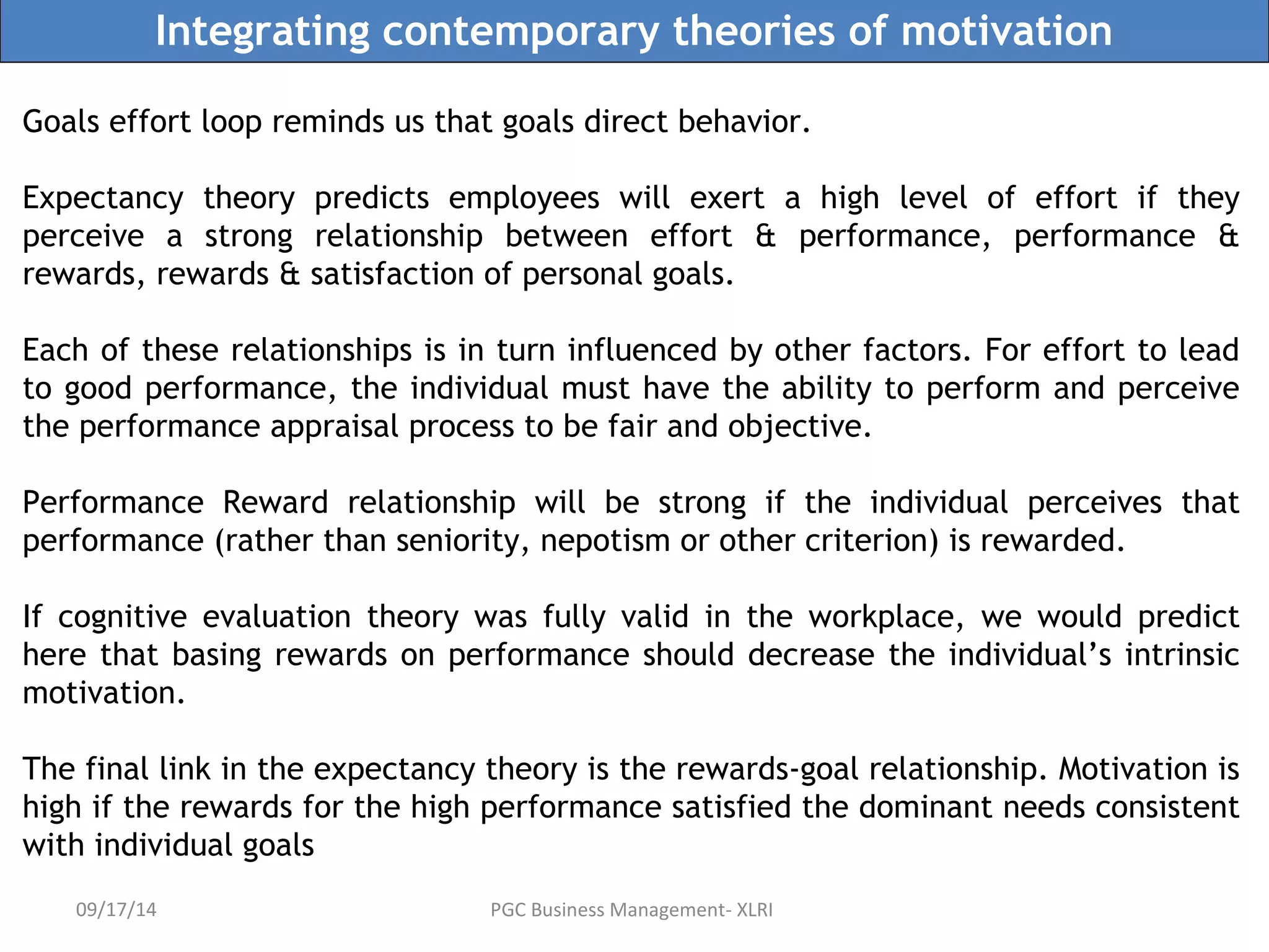 Integrating contemporary theories of motivation 
Goals effort loop reminds us that goals direct behavior. 
Expectancy theory predicts employees will exert a high level of effort if they 
perceive a strong relationship between effort & performance, performance & 
rewards, rewards & satisfaction of personal goals. 
Each of these relationships is in turn influenced by other factors. For effort to lead 
to good performance, the individual must have the ability to perform and perceive 
the performance appraisal process to be fair and objective. 
Performance Reward relationship will be strong if the individual perceives that 
performance (rather than seniority, nepotism or other criterion) is rewarded. 
If cognitive evaluation theory was fully valid in the workplace, we would predict 
here that basing rewards on performance should decrease the individual’s intrinsic 
motivation. 
The final link in the expectancy theory is the rewards-goal relationship. Motivation is 
high if the rewards for the high performance satisfied the dominant needs consistent 
with individual goals 
09/17/14 PGC Business Management- XLRI 
 