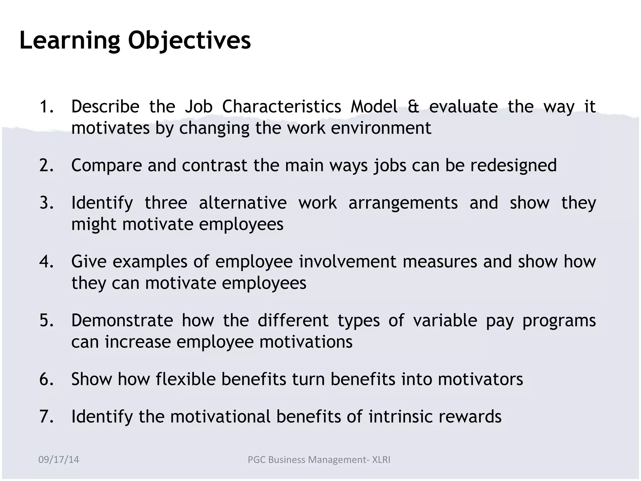 Learning Objectives 
1. Describe the Job Characteristics Model & evaluate the way it 
motivates by changing the work environment 
2. Compare and contrast the main ways jobs can be redesigned 
3. Identify three alternative work arrangements and show they 
might motivate employees 
4. Give examples of employee involvement measures and show how 
they can motivate employees 
5. Demonstrate how the different types of variable pay programs 
can increase employee motivations 
6. Show how flexible benefits turn benefits into motivators 
7. Identify the motivational benefits of intrinsic rewards 
09/17/14 PGC Business Management- XLRI 
 