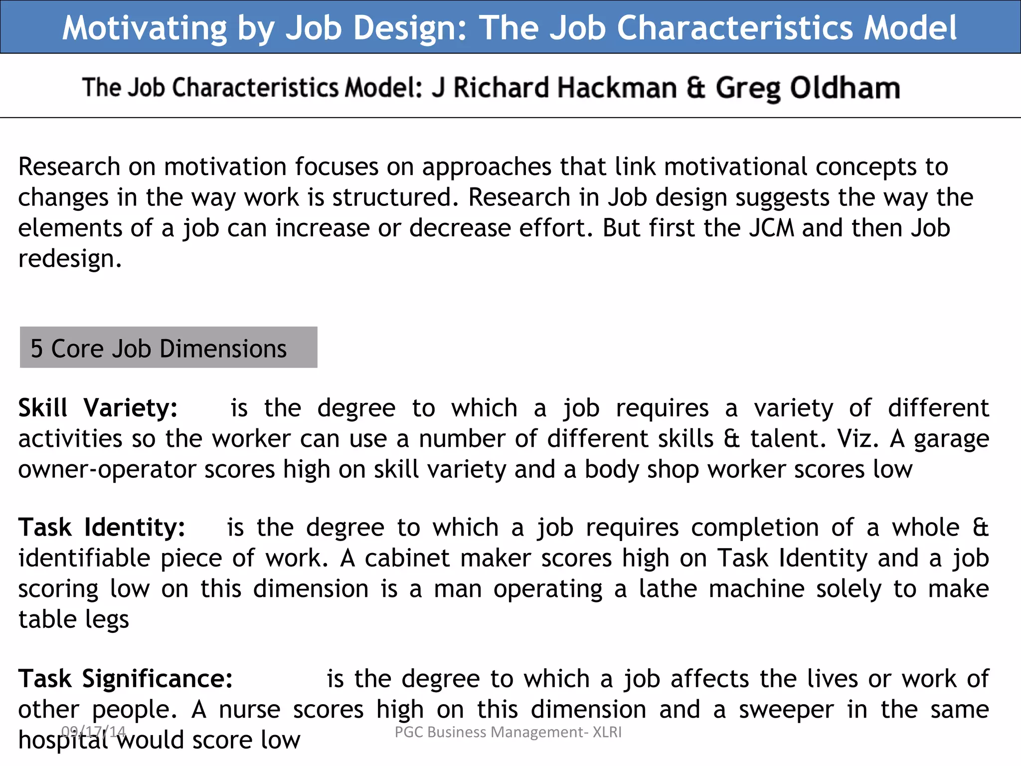 Motivating by Job Design: The Job Characteristics Model 
Research on motivation focuses on approaches that link motivational concepts to 
changes in the way work is structured. Research in Job design suggests the way the 
elements of a job can increase or decrease effort. But first the JCM and then Job 
redesign. 
5 Core Job Dimensions 
Skill Variety: is the degree to which a job requires a variety of different 
activities so the worker can use a number of different skills & talent. Viz. A garage 
owner-operator scores high on skill variety and a body shop worker scores low 
Task Identity: is the degree to which a job requires completion of a whole & 
identifiable piece of work. A cabinet maker scores high on Task Identity and a job 
scoring low on this dimension is a man operating a lathe machine solely to make 
table legs 
Task Significance: is the degree to which a job affects the lives or work of 
other people. A nurse scores high on this dimension and a sweeper in the same 
hospital 09/17/ 1w4 ould score low PGC Business Management- XLRI 
 
