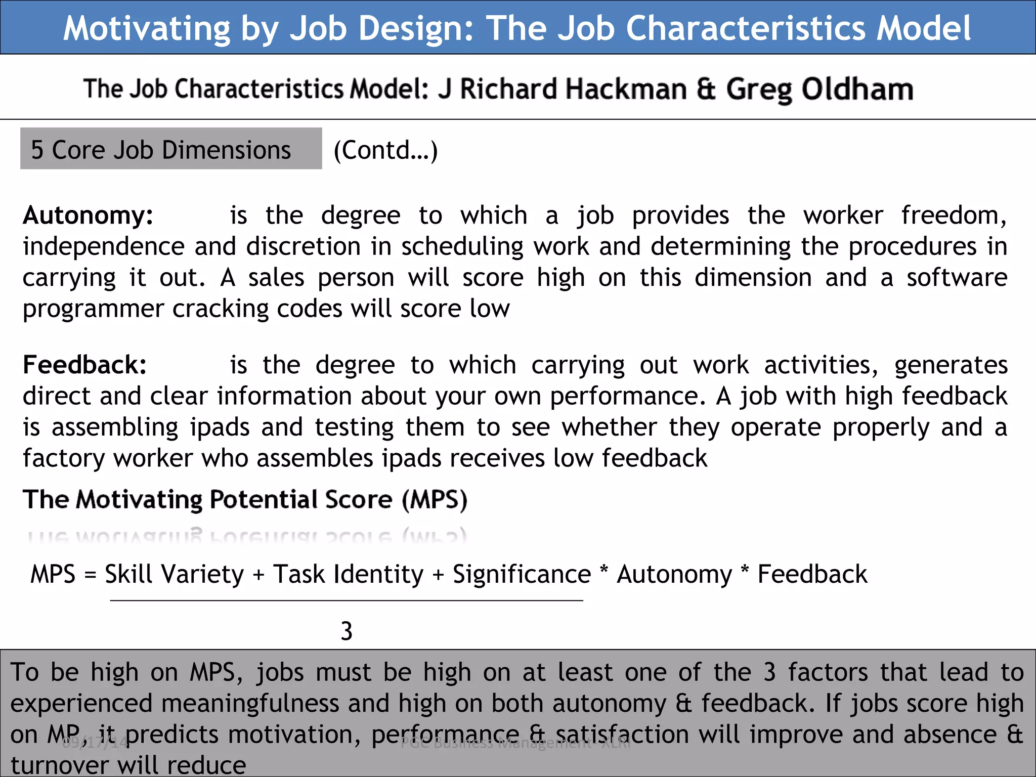 Motivating by Job Design: The Job Characteristics Model 
5 Core Job Dimensions (Contd…) 
Autonomy: is the degree to which a job provides the worker freedom, 
independence and discretion in scheduling work and determining the procedures in 
carrying it out. A sales person will score high on this dimension and a software 
programmer cracking codes will score low 
Feedback: is the degree to which carrying out work activities, generates 
direct and clear information about your own performance. A job with high feedback 
is assembling ipads and testing them to see whether they operate properly and a 
factory worker who assembles ipads receives low feedback 
MPS = Skill Variety + Task Identity + Significance * Autonomy * Feedback 
3 
To be high on MPS, jobs must be high on at least one of the 3 factors that lead to 
experienced meaningfulness and high on both autonomy & feedback. If jobs score high 
on MP, 09/17/it 14 predicts motivation, performance PGC Business Management- & satisfaction XLRI 
will improve and absence & 
turnover will reduce 
 